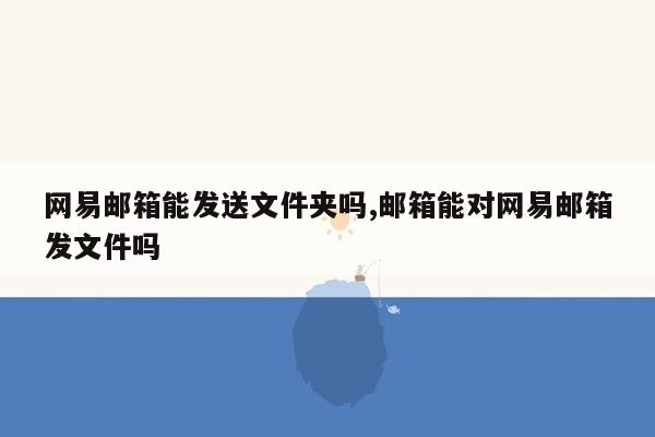 网易邮箱能发送文件夹吗,邮箱能对网易邮箱发文件吗