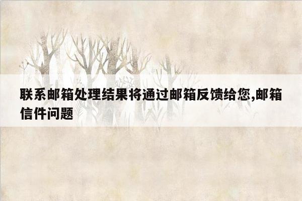 联系邮箱处理结果将通过邮箱反馈给您,邮箱信件问题