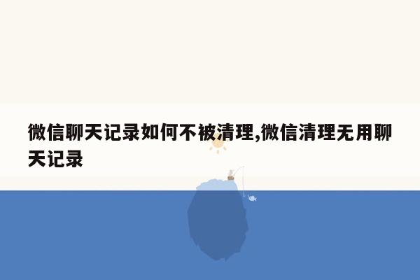 微信聊天记录如何不被清理,微信清理无用聊天记录