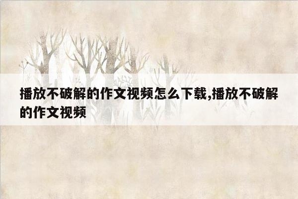 播放不破解的作文视频怎么下载,播放不破解的作文视频