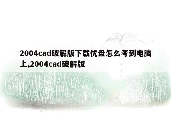 2004cad破解版下载优盘怎么考到电脑上,2004cad破解版