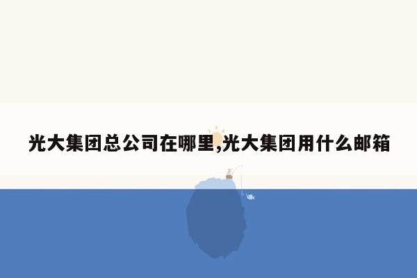 光大集团总公司在哪里,光大集团用什么邮箱