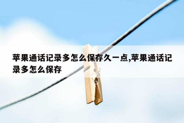 苹果通话记录多怎么保存久一点,苹果通话记录多怎么保存