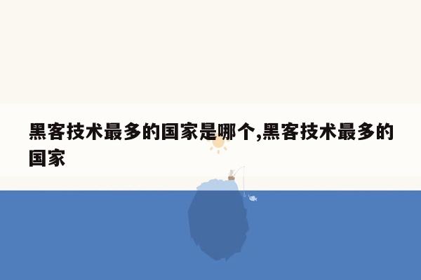 黑客技术最多的国家是哪个,黑客技术最多的国家