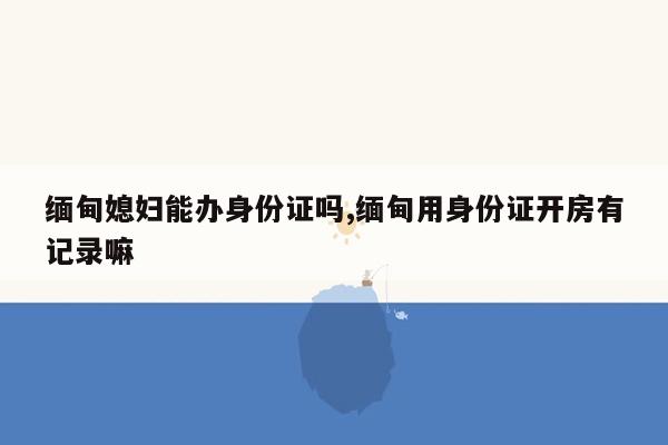 缅甸媳妇能办身份证吗,缅甸用身份证开房有记录嘛