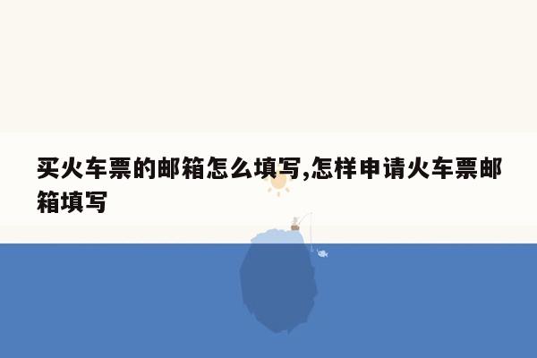 买火车票的邮箱怎么填写,怎样申请火车票邮箱填写