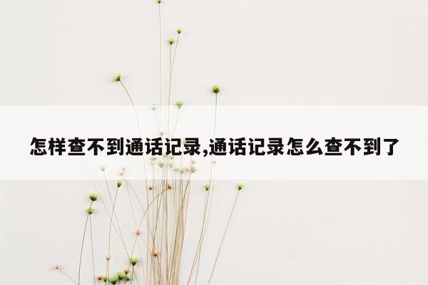 怎样查不到通话记录,通话记录怎么查不到了