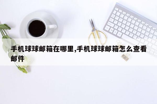 手机球球邮箱在哪里,手机球球邮箱怎么查看邮件