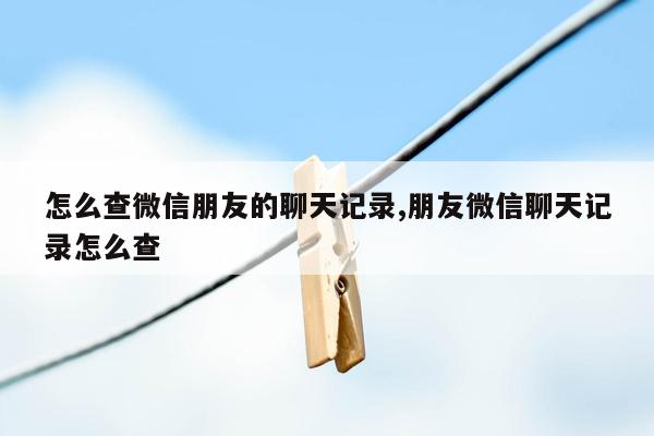 怎么查微信朋友的聊天记录,朋友微信聊天记录怎么查