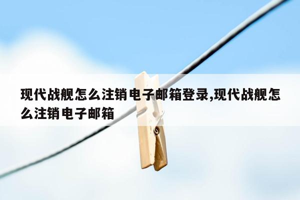 现代战舰怎么注销电子邮箱登录,现代战舰怎么注销电子邮箱