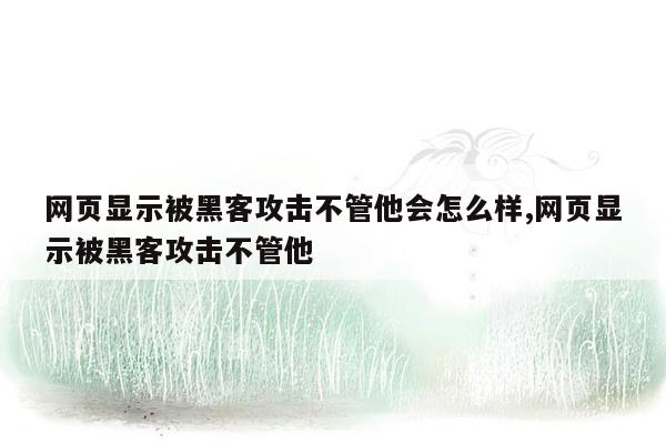 网页显示被黑客攻击不管他会怎么样,网页显示被黑客攻击不管他