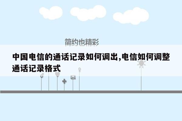 中国电信的通话记录如何调出,电信如何调整通话记录格式