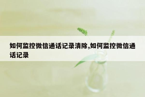 如何监控微信通话记录清除,如何监控微信通话记录