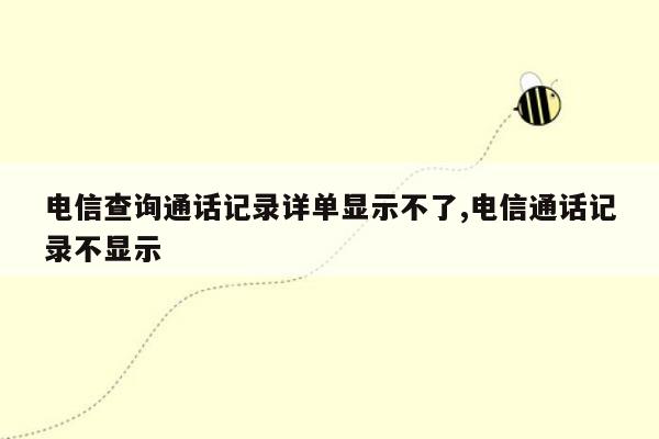 电信查询通话记录详单显示不了,电信通话记录不显示