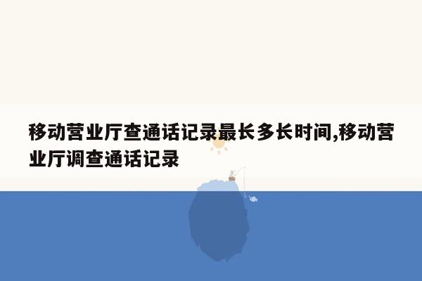 移动营业厅查通话记录最长多长时间,移动营业厅调查通话记录