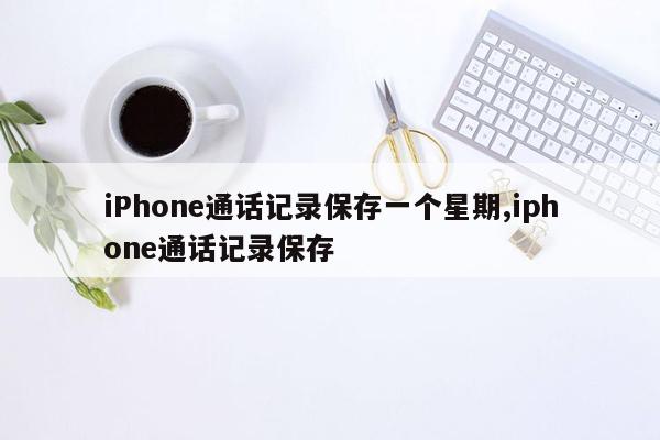 iPhone通话记录保存一个星期,iphone通话记录保存