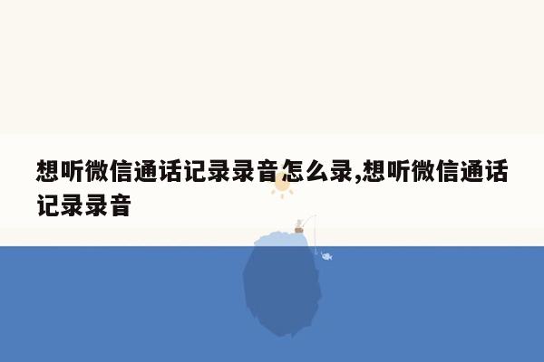 想听微信通话记录录音怎么录,想听微信通话记录录音