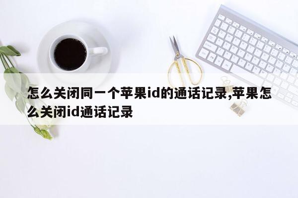 怎么关闭同一个苹果id的通话记录,苹果怎么关闭id通话记录