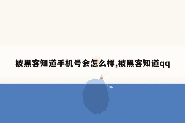 被黑客知道手机号会怎么样,被黑客知道qq