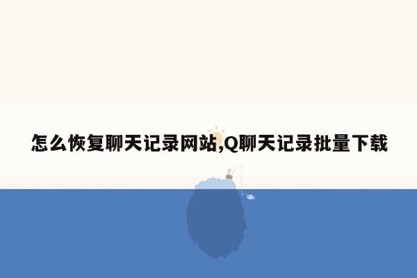 怎么恢复聊天记录网站,Q聊天记录批量下载