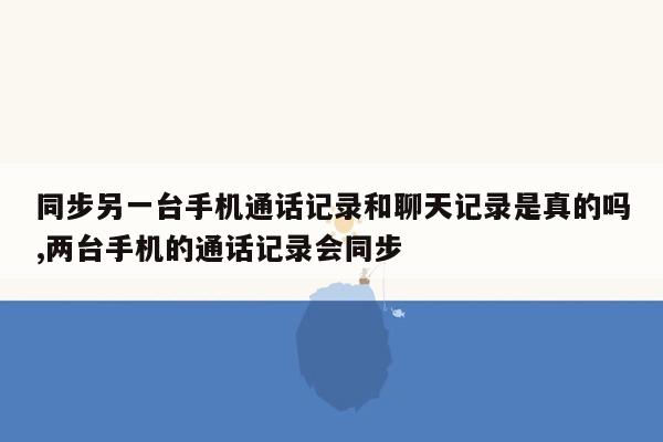 同步另一台手机通话记录和聊天记录是真的吗,两台手机的通话记录会同步