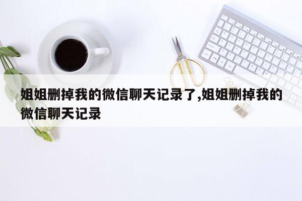 姐姐删掉我的微信聊天记录了,姐姐删掉我的微信聊天记录