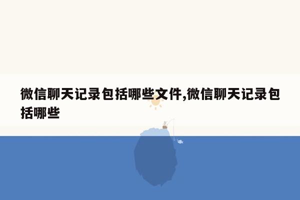 微信聊天记录包括哪些文件,微信聊天记录包括哪些