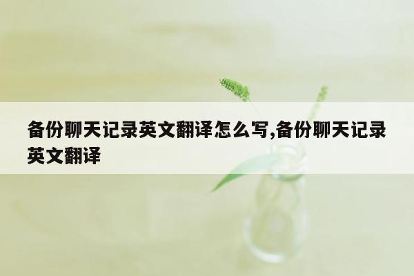 备份聊天记录英文翻译怎么写,备份聊天记录英文翻译