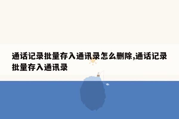 通话记录批量存入通讯录怎么删除,通话记录批量存入通讯录