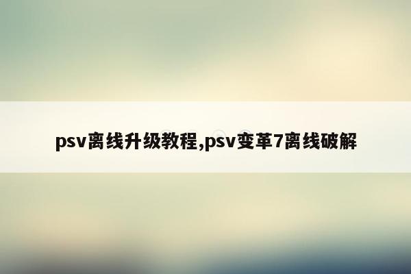 psv离线升级教程,psv变革7离线破解