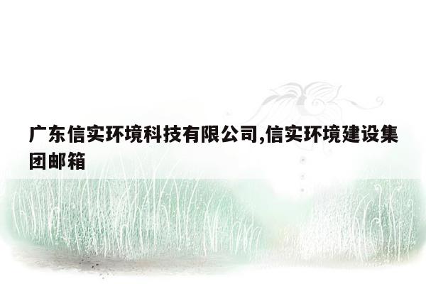 广东信实环境科技有限公司,信实环境建设集团邮箱