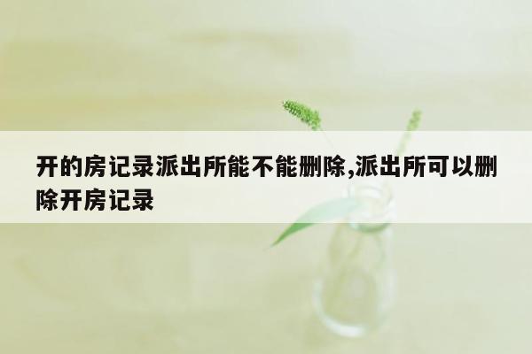 开的房记录派出所能不能删除,派出所可以删除开房记录