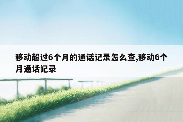 移动超过6个月的通话记录怎么查,移动6个月通话记录