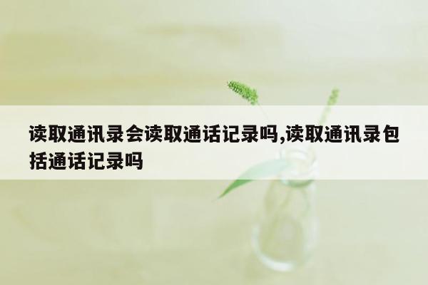 读取通讯录会读取通话记录吗,读取通讯录包括通话记录吗