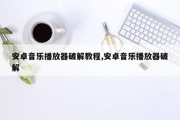 安卓音乐播放器破解教程,安卓音乐播放器破解