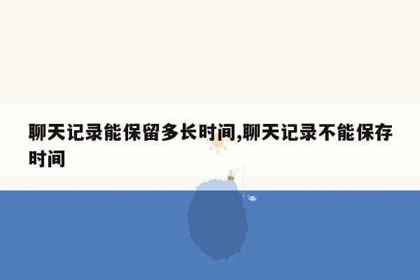 聊天记录能保留多长时间,聊天记录不能保存时间