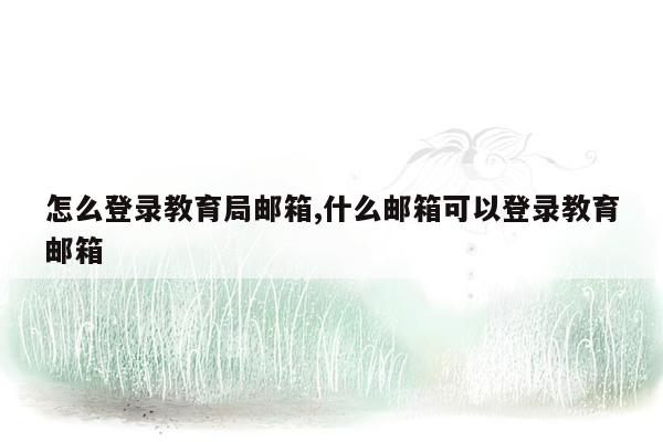 怎么登录教育局邮箱,什么邮箱可以登录教育邮箱