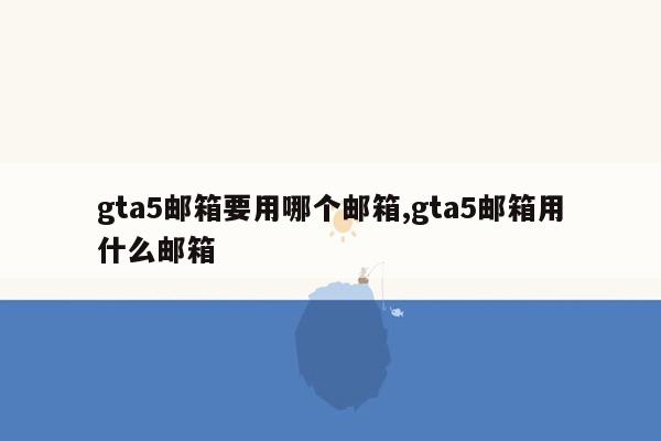 gta5邮箱要用哪个邮箱,gta5邮箱用什么邮箱