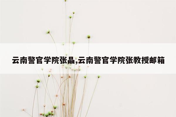 云南警官学院张晶,云南警官学院张教授邮箱