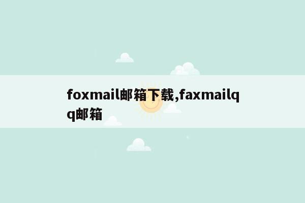 foxmail邮箱下载,faxmailqq邮箱