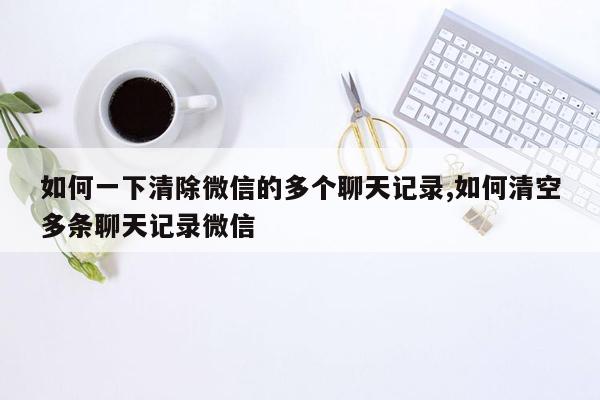 如何一下清除微信的多个聊天记录,如何清空多条聊天记录微信