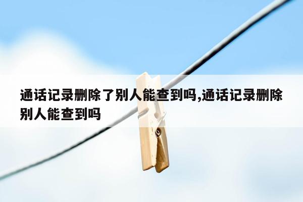 通话记录删除了别人能查到吗,通话记录删除别人能查到吗