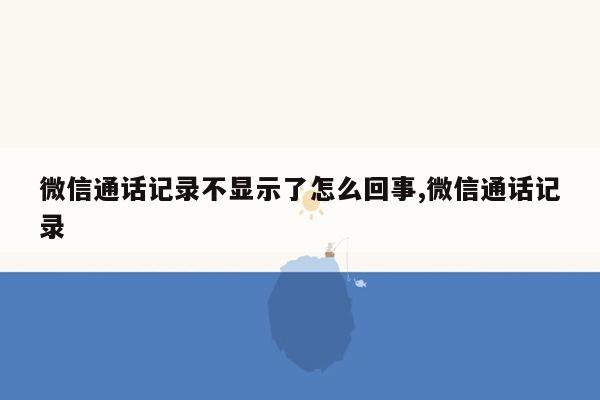 微信通话记录不显示了怎么回事,微信通话记录