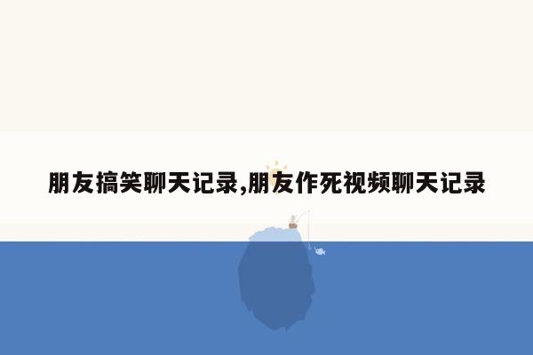 朋友搞笑聊天记录,朋友作死视频聊天记录