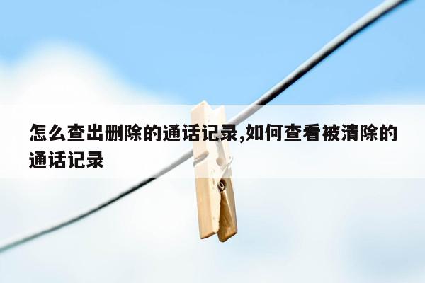 怎么查出删除的通话记录,如何查看被清除的通话记录