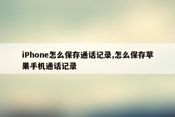 iPhone怎么保存通话记录,怎么保存苹果手机通话记录