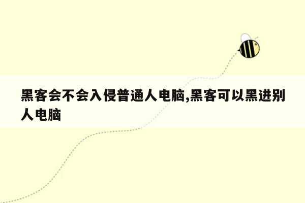 黑客会不会入侵普通人电脑,黑客可以黑进别人电脑