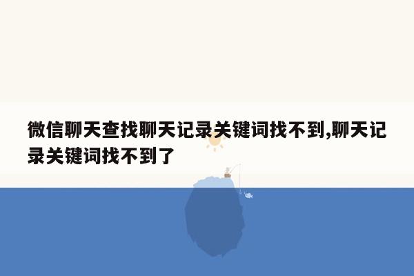 微信聊天查找聊天记录关键词找不到,聊天记录关键词找不到了