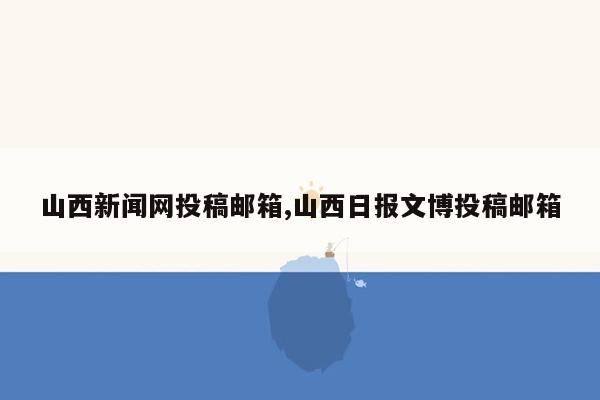 山西新闻网投稿邮箱,山西日报文博投稿邮箱