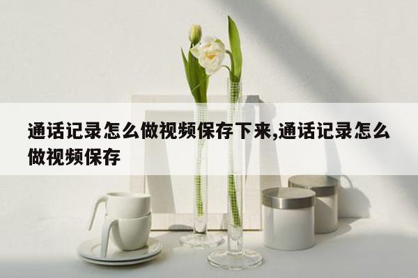 通话记录怎么做视频保存下来,通话记录怎么做视频保存